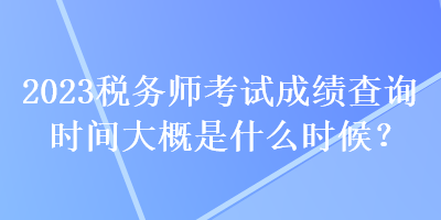 2023稅務(wù)師考試成績查詢時間大概是什么時候？