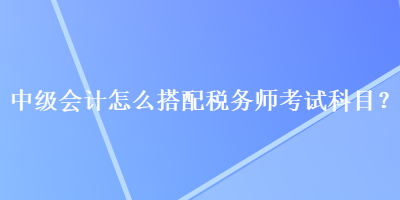 中級(jí)會(huì)計(jì)怎么搭配稅務(wù)師考試科目？