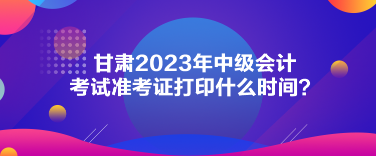 甘肅2023年中級會計考試準考證打印什么時間？