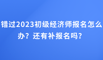 錯(cuò)過2023初級(jí)經(jīng)濟(jì)師報(bào)名怎么辦？還有補(bǔ)報(bào)名嗎？