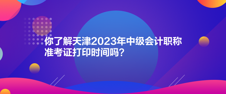 你了解天津2023年中級會計職稱準(zhǔn)考證打印時間嗎？