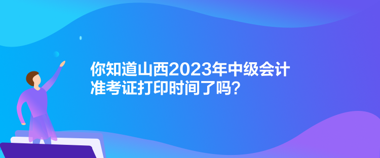 你知道山西2023年中級會計準(zhǔn)考證打印時間了嗎？