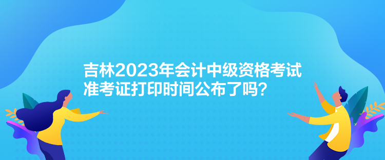 吉林2023年會計中級資格考試準(zhǔn)考證打印時間公布了嗎？