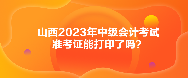 山西2023年中級會計考試準考證能打印了嗎？