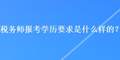 稅務(wù)師報考學(xué)歷要求是什么樣的？