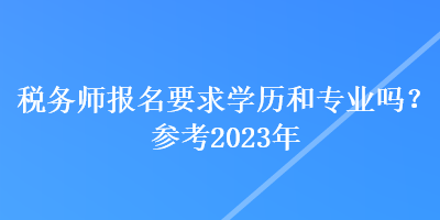 稅務(wù)師報名要求學(xué)歷和專業(yè)嗎？參考2023年