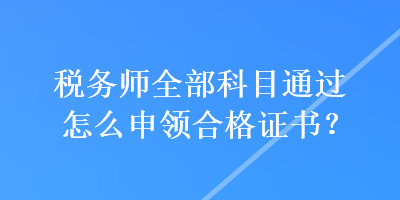 稅務(wù)師全部科目通過怎么申領(lǐng)合格證書？