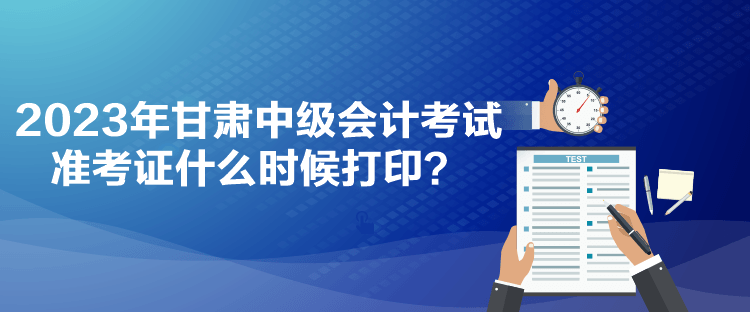 2023年甘肅中級會計考試準考證什么時候打印？