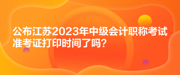 公布江蘇2023年中級(jí)會(huì)計(jì)職稱考試準(zhǔn)考證打印時(shí)間了嗎？