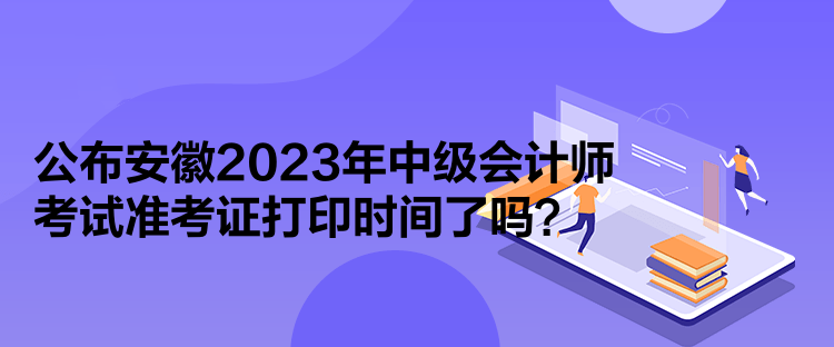 公布安徽2023年中級會計師考試準考證打印時間了嗎？