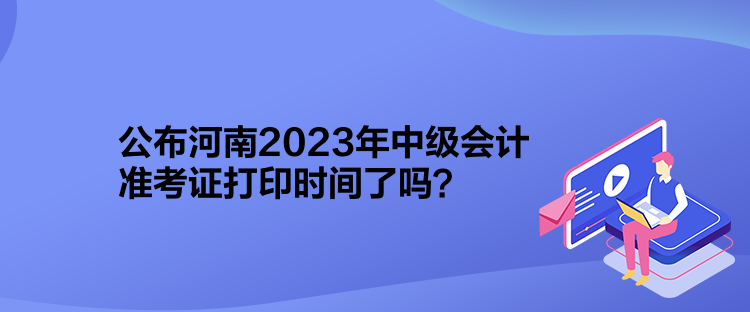 公布河南2023年中級會計準考證打印時間了嗎？