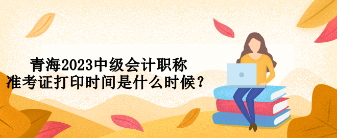 青海2023中級會計職稱準(zhǔn)考證打印時間是什么時候？