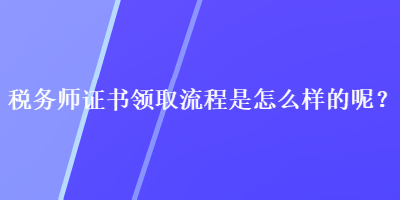 稅務(wù)師證書領(lǐng)取流程是怎么樣的呢？