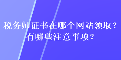 稅務(wù)師證書在哪個網(wǎng)站領(lǐng)??？有哪些注意事項？