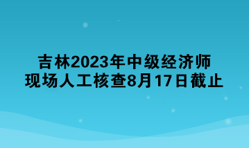 吉林2023年中級經(jīng)濟師現(xiàn)場人工核查8月17日截止