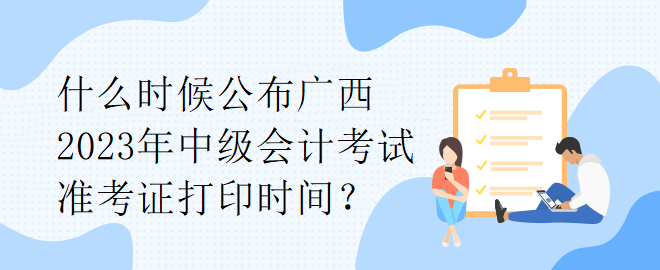 什么時候公布廣西2023年中級會計(jì)考試準(zhǔn)考證打印時間？