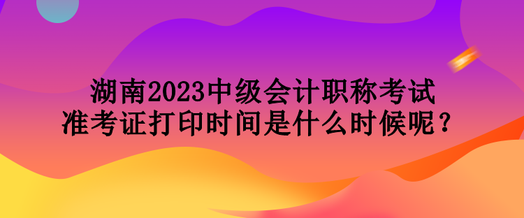 湖南2023中級會計職稱考試準考證打印時間是什么時候呢？