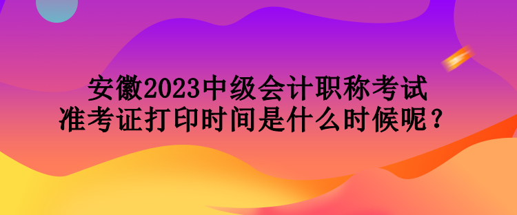 安徽2023中級會計職稱考試準(zhǔn)考證打印時間是什么時候呢？