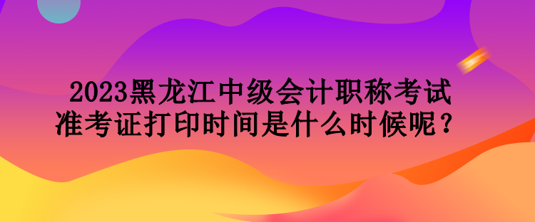 2023黑龍江中級會(huì)計(jì)職稱考試準(zhǔn)考證打印時(shí)間是什么時(shí)候呢？