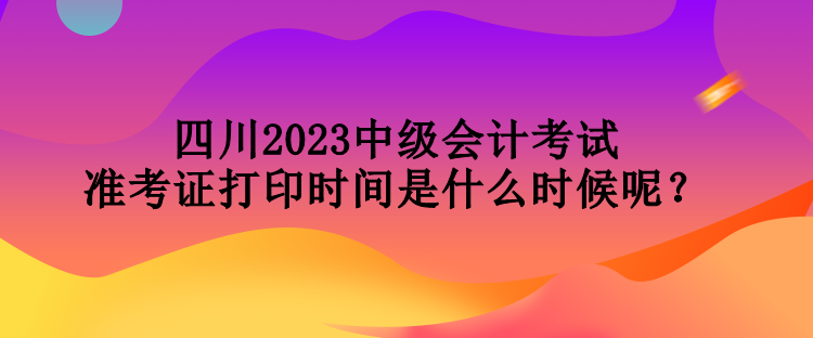 四川2023中級會計考試準(zhǔn)考證打印時間是什么時候呢？