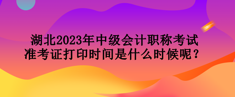 湖北2023年中級會計職稱考試準(zhǔn)考證打印時間是什么時候呢？