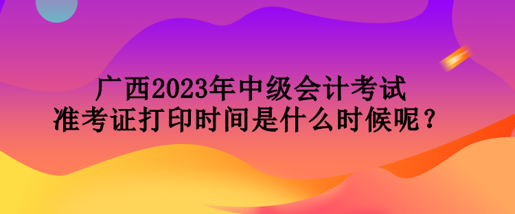 廣西2023年中級(jí)會(huì)計(jì)考試準(zhǔn)考證打印時(shí)間是什么時(shí)候呢？