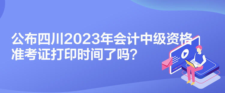 公布四川2023年會計中級資格準考證打印時間了嗎？