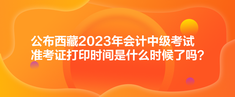 公布西藏2023年會計(jì)中級考試準(zhǔn)考證打印時(shí)間是什么時(shí)候了嗎？