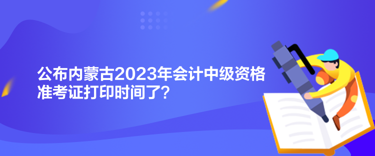 公布內(nèi)蒙古2023年會計(jì)中級資格準(zhǔn)考證打印時(shí)間了？