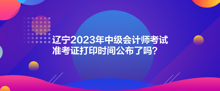 遼寧2023年中級(jí)會(huì)計(jì)師考試準(zhǔn)考證打印時(shí)間公布了嗎？