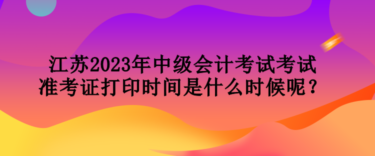 江蘇2023年中級(jí)會(huì)計(jì)考試考試準(zhǔn)考證打印時(shí)間是什么時(shí)候呢？