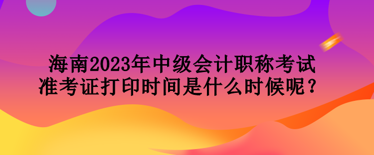 海南2023年中級(jí)會(huì)計(jì)職稱考試準(zhǔn)考證打印時(shí)間是什么時(shí)候呢？