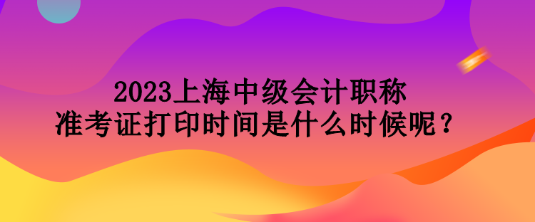 2023上海中級(jí)會(huì)計(jì)職稱準(zhǔn)考證打印時(shí)間是什么時(shí)候呢？