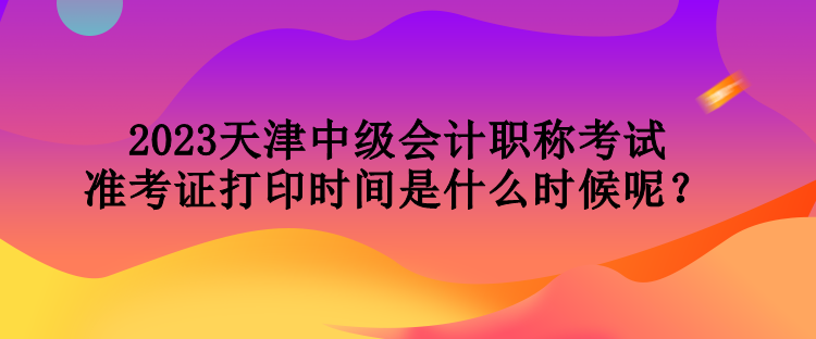 2023天津中級(jí)會(huì)計(jì)職稱(chēng)考試準(zhǔn)考證打印時(shí)間是什么時(shí)候呢？