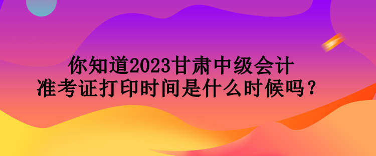 你知道2023甘肅中級會計準(zhǔn)考證打印時間是什么時候嗎？