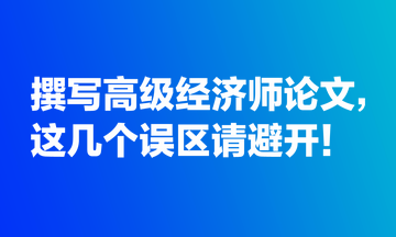 撰寫高級(jí)經(jīng)濟(jì)師論文，這幾個(gè)誤區(qū)請(qǐng)避開！