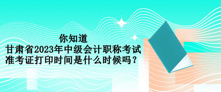 你知道甘肅省2023年中級會計(jì)職稱考試準(zhǔn)考證打印時(shí)間是什么時(shí)候嗎？