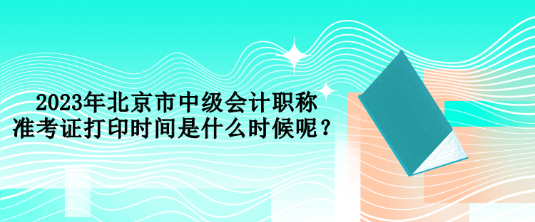 2023年北京市中級(jí)會(huì)計(jì)職稱準(zhǔn)考證打印時(shí)間是什么時(shí)候呢？