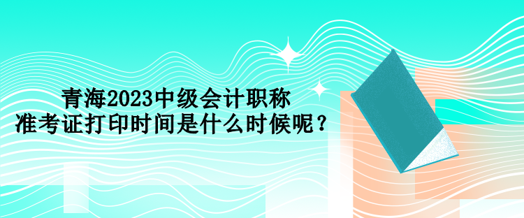 青海2023中級(jí)會(huì)計(jì)職稱準(zhǔn)考證打印時(shí)間是什么時(shí)候呢？