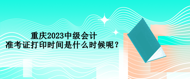 重慶2023中級(jí)會(huì)計(jì)準(zhǔn)考證打印時(shí)間是什么時(shí)候呢？