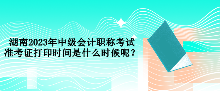 湖南2023年中級會計職稱考試準考證打印時間是什么時候呢？