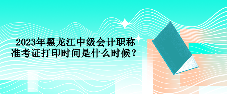 2023年黑龍江中級會計職稱準(zhǔn)考證打印時間是什么時候？