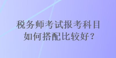 稅務(wù)師考試報考科目如何搭配比較好？