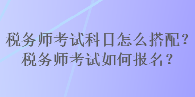 稅務(wù)師考試科目怎么搭配？稅務(wù)師考試如何報名？