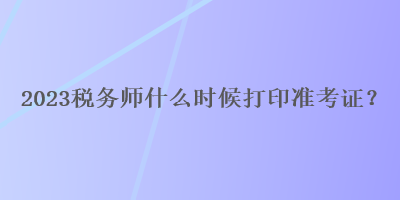 2023稅務(wù)師什么時候打印準考證？