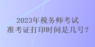 2023年稅務(wù)師考試準(zhǔn)考證打印時(shí)間是幾號(hào)？