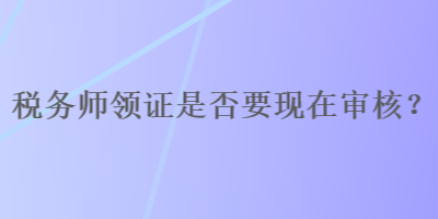 稅務(wù)師領(lǐng)證是否要現(xiàn)在審核？