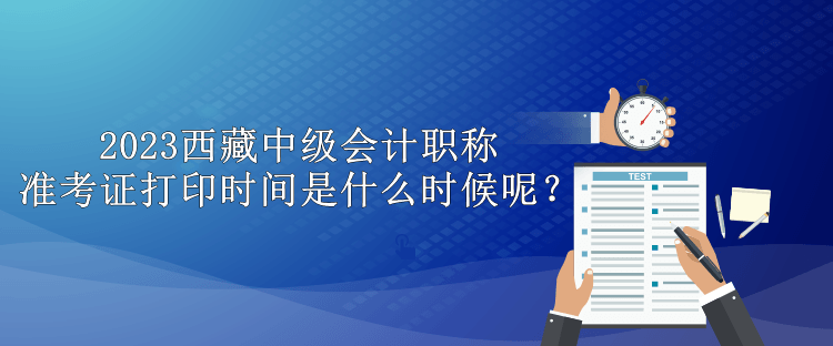 2023西藏中級(jí)會(huì)計(jì)職稱準(zhǔn)考證打印時(shí)間是什么時(shí)候呢？