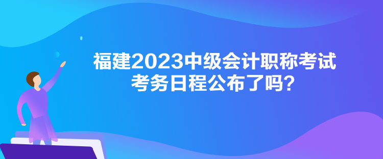 福建2023中級(jí)會(huì)計(jì)職稱考試考務(wù)日程公布了嗎？