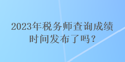 2023年稅務師查詢成績時間發(fā)布了嗎？